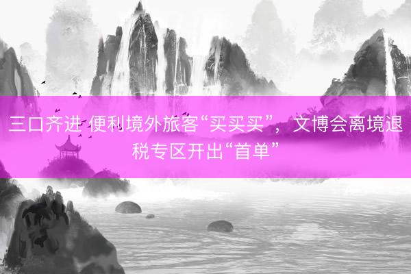 三口齐进 便利境外旅客“买买买”,文博会离境退税专区开出“首单”
