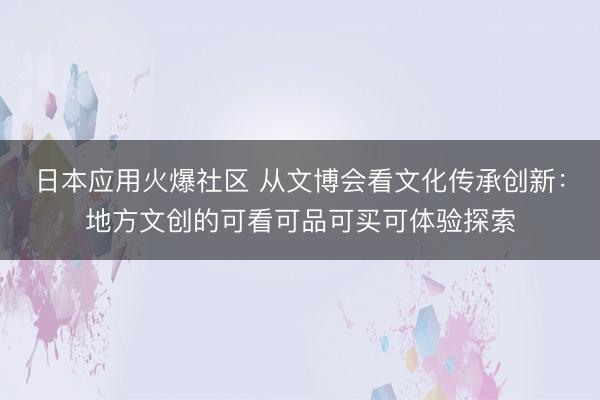 日本应用火爆社区 从文博会看文化传承创新：地方文创的可看可品可买可体验探索