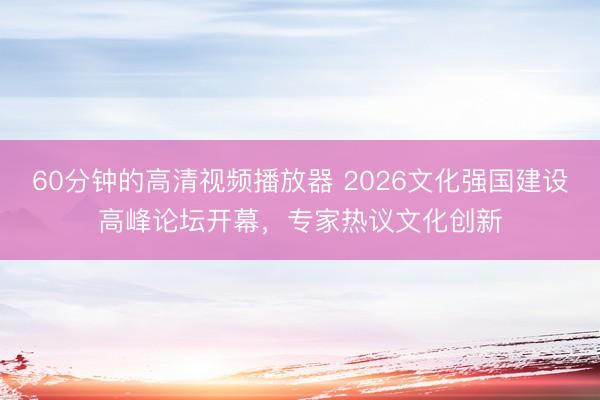 60分钟的高清视频播放器 2026文化强国建设高峰论坛开幕，专家热议文化创新