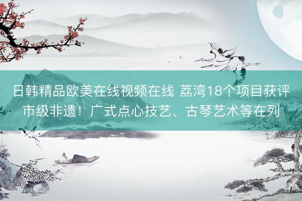 日韩精品欧美在线视频在线 荔湾18个项目获评市级非遗！广式点心技艺、古琴艺术等在列