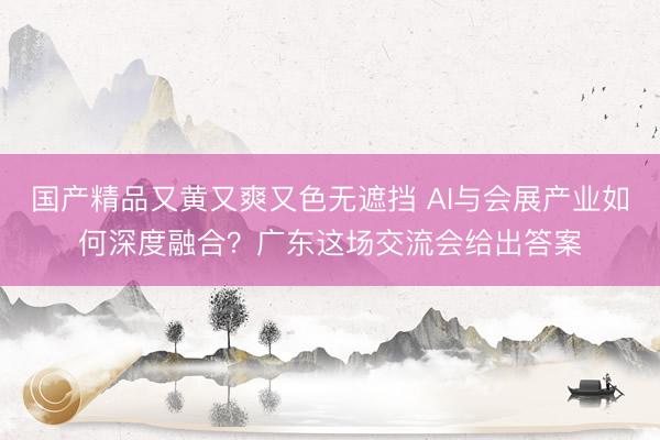 国产精品又黄又爽又色无遮挡 AI与会展产业如何深度融合？广东这场交流会给出答案