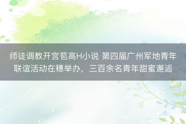 师徒调教开宫苞高H小说 第四届广州军地青年联谊活动在穗举办，三百余名青年甜蜜邂逅