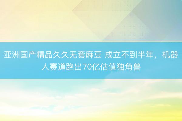 亚洲国产精品久久无套麻豆 成立不到半年，机器人赛道跑出70亿估值独角兽
