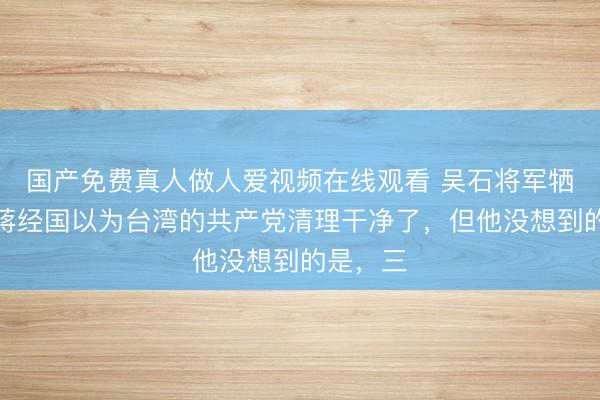 国产免费真人做人爱视频在线观看 吴石将军牺牲后，蒋经国以为台湾的共产党清理干净了，但他没想到的是，三