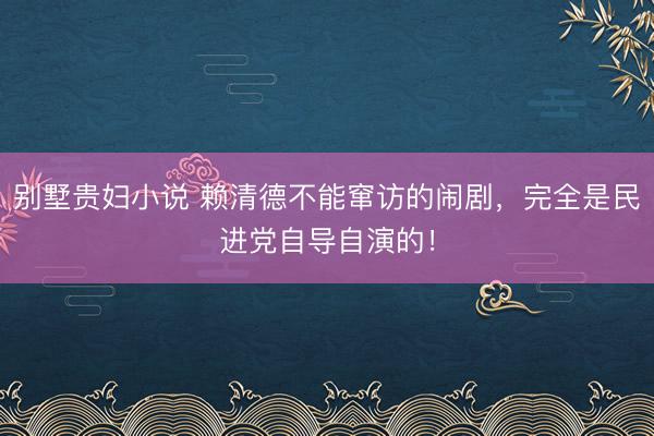 别墅贵妇小说 赖清德不能窜访的闹剧，完全是民进党自导自演的！