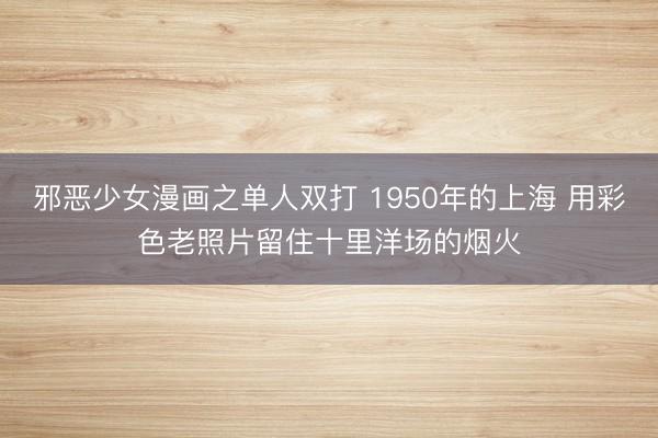 邪恶少女漫画之单人双打 1950年的上海 用彩色老照片留住十里洋场的烟火