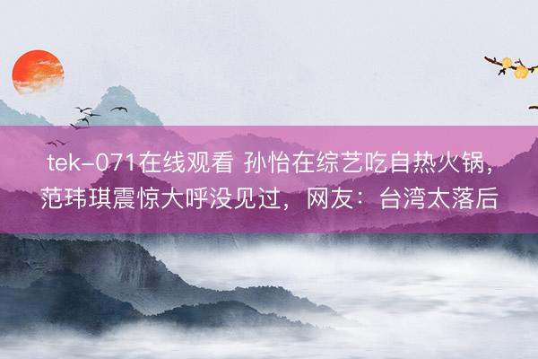 tek-071在线观看 孙怡在综艺吃自热火锅，范玮琪震惊大呼没见过，网友：台湾太落后