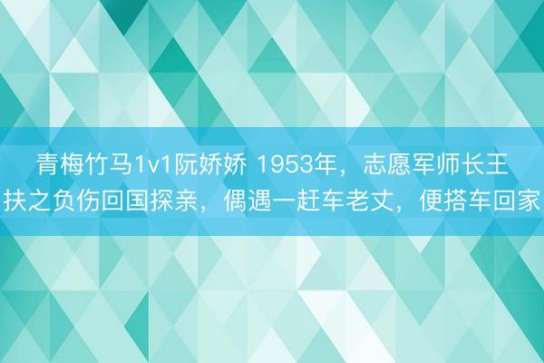 青梅竹马1v1阮娇娇 1953年，志愿军师长王扶之负伤回国探亲，偶遇一赶车老丈，便搭车回家