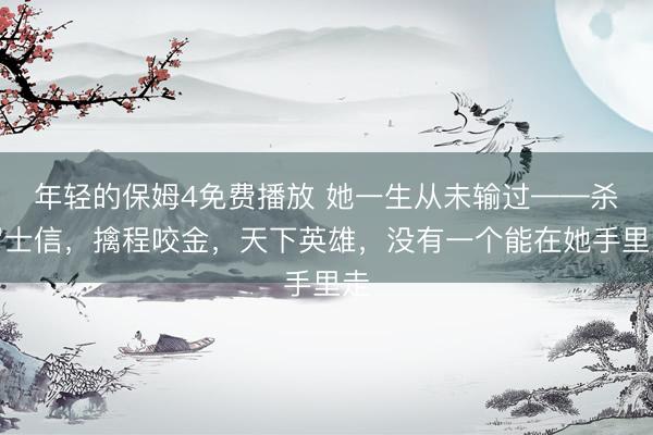 年轻的保姆4免费播放 她一生从未输过——杀罗士信，擒程咬金，天下英雄，没有一个能在她手里走