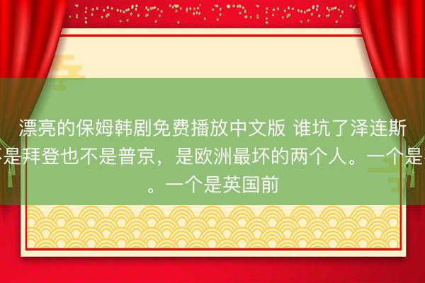 漂亮的保姆韩剧免费播放中文版 谁坑了泽连斯基？不是拜登也不是普京，是欧洲最坏的两个人。一个是英国前