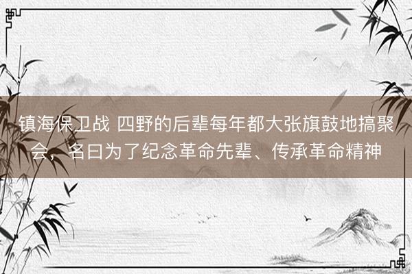 镇海保卫战 四野的后辈每年都大张旗鼓地搞聚会，名曰为了纪念革命先辈、传承革命精神