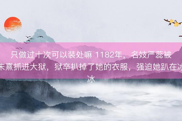 只做过十次可以装处嘛 1182年，名妓严蕊被朱熹抓进大狱，狱卒扒掉了她的衣服，强迫她趴在冰
