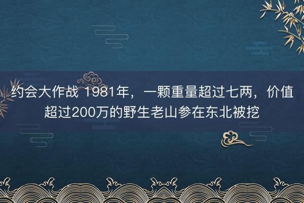 约会大作战 1981年，一颗重量超过七两，价值超过200万的野生老山参在东北被挖