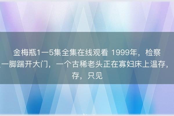 金梅瓶1一5集全集在线观看 1999年，检察人员一脚踹开大门，一个古稀老头正在寡妇床上温存，只见