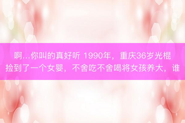 啊…你叫的真好听 1990年，重庆36岁光棍捡到了一个女婴，不舍吃不舍喝将女孩养大，谁