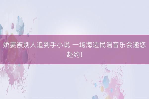娇妻被别人追到手小说 一场海边民谣音乐会邀您赴约!