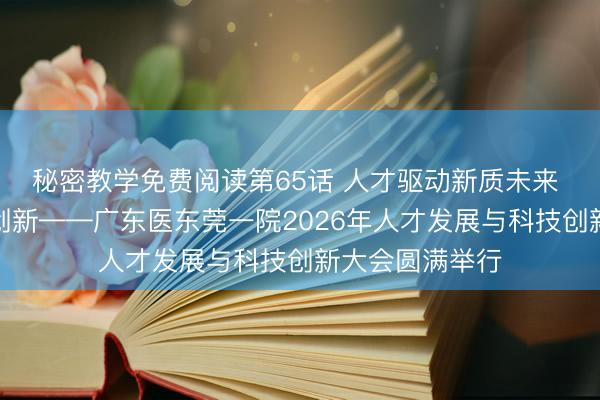 秘密教学免费阅读第65话 人才驱动新质未来 数智领航科技创新——广东医东莞一院2026年人才发展与科技创新大会圆满举行