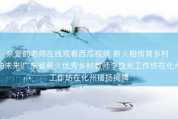 亲爱的老师在线观看西瓜视频 薪火相传育乡村 和光同梦向未来|广东省薪火优秀乡村教师李旋光工作坊在化州播扬揭牌