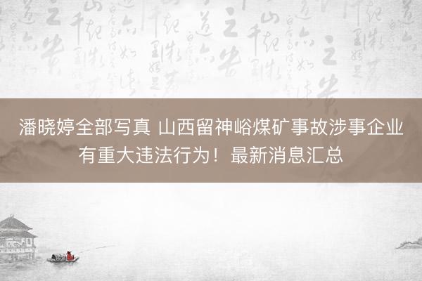 潘晓婷全部写真 山西留神峪煤矿事故涉事企业有重大违法行为！最新消息汇总