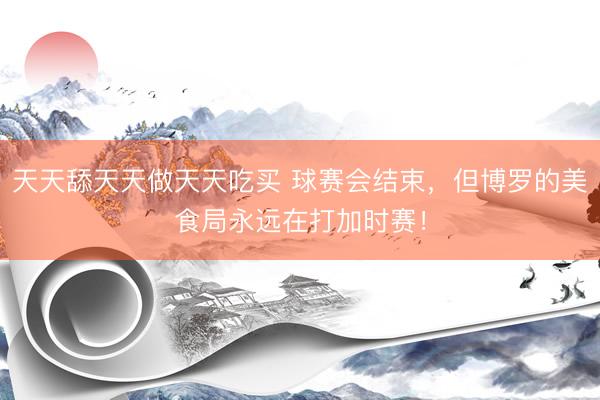 天天舔天天做天天吃买 球赛会结束，但博罗的美食局永远在打加时赛！