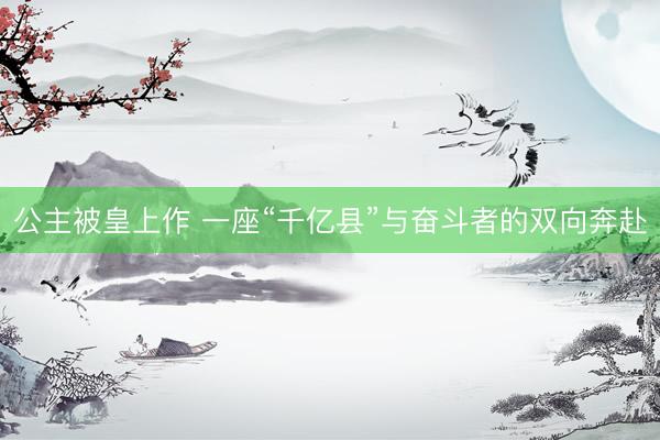 公主被皇上作 一座“千亿县”与奋斗者的双向奔赴