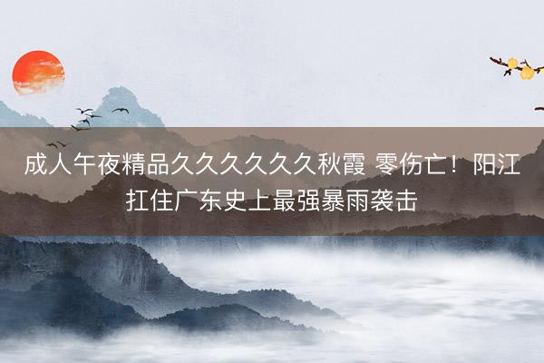 成人午夜精品久久久久久久秋霞 零伤亡!阳江扛住广东史上最强暴雨袭击