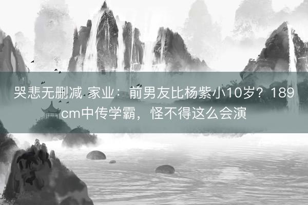 哭悲无删减 家业：前男友比杨紫小10岁？189cm中传学霸，怪不得这么会演