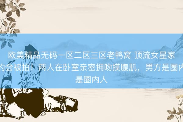 欧美精品无码一区二区三区老鸭窝 顶流女星家中约会被拍！两人在卧室亲密拥吻摸腹肌，男方是圈内人