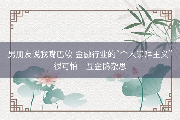 男朋友说我嘴巴软 金融行业的“个人崇拜主义”很可怕｜互金鹅杂思