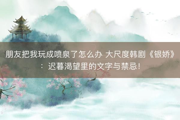朋友把我玩成喷泉了怎么办 大尺度韩剧《银娇》：迟暮渴望里的文字与禁忌！