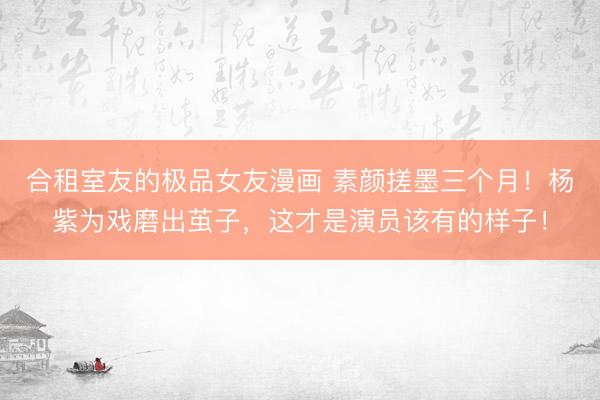 合租室友的极品女友漫画 素颜搓墨三个月！杨紫为戏磨出茧子，这才是演员该有的样子！