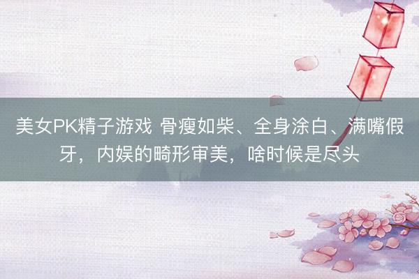 美女PK精子游戏 骨瘦如柴、全身涂白、满嘴假牙，内娱的畸形审美，啥时候是尽头