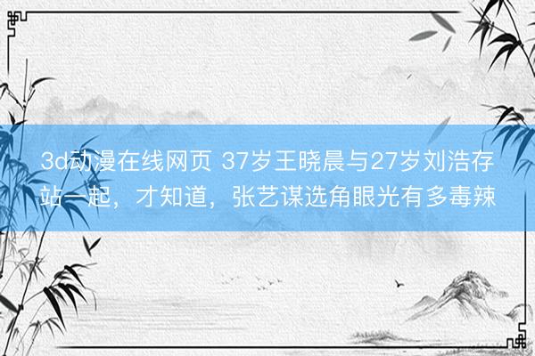 3d动漫在线网页 37岁王晓晨与27岁刘浩存站一起，才知道，张艺谋选角眼光有多毒辣