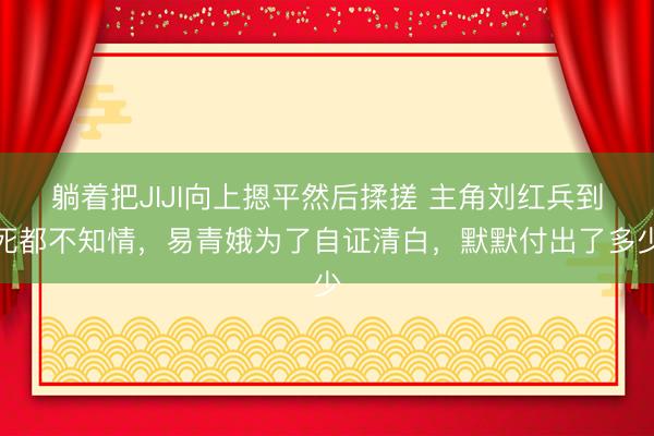 躺着把JIJI向上摁平然后揉搓 主角刘红兵到死都不知情，易青娥为了自证清白，默默付出了多少