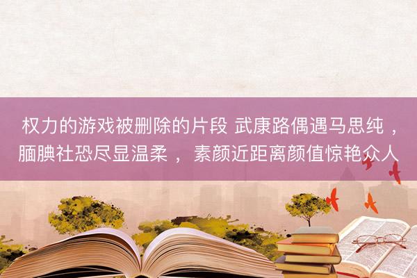 权力的游戏被删除的片段 武康路偶遇马思纯 ，腼腆社恐尽显温柔 ，素颜近距离颜值惊艳众人