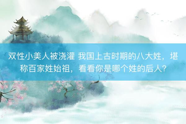 双性小美人被浇灌 我国上古时期的八大姓，堪称百家姓始祖，看看你是哪个姓的后人？