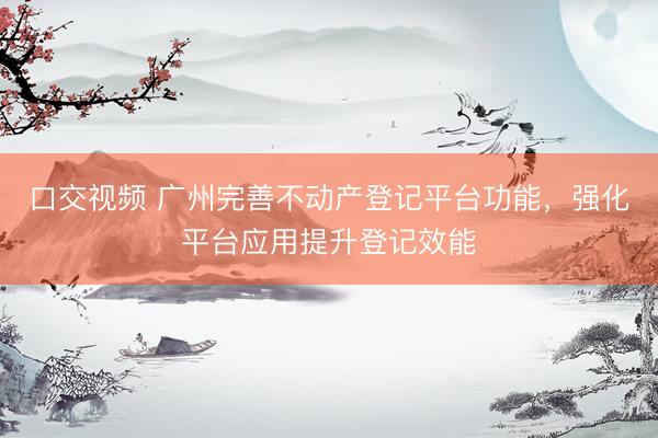 口交视频 广州完善不动产登记平台功能,强化平台应用提升登记效能