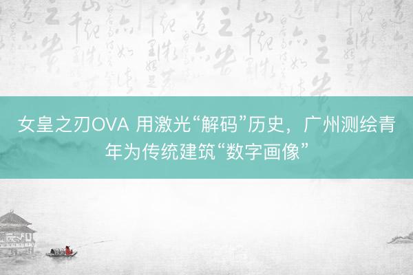 女皇之刃OVA 用激光“解码”历史，广州测绘青年为传统建筑“数字画像”