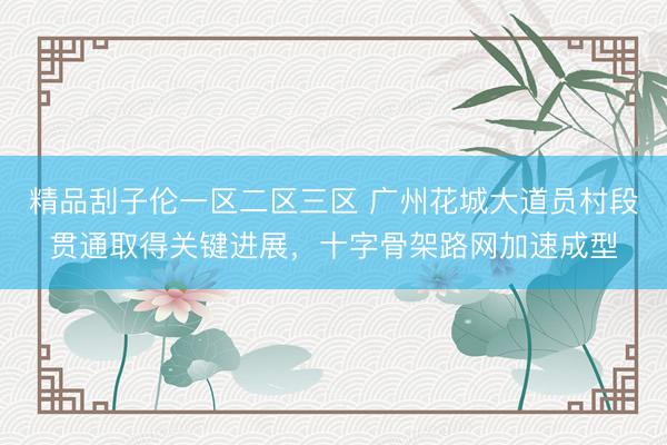 精品刮子伦一区二区三区 广州花城大道员村段贯通取得关键进展，十字骨架路网加速成型