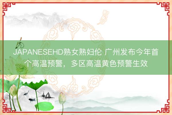 JAPANESEHD熟女熟妇伦 广州发布今年首个高温预警，多区高温黄色预警生效