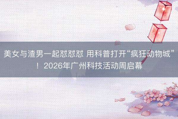 美女与渣男一起怼怼怼 用科普打开“疯狂动物城”！2026年广州科技活动周启幕
