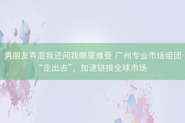 男朋友弄湿我还问我哪里难受 广州专业市场组团“走出去”，加速链接全球市场