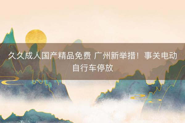 久久成人国产精品免费 广州新举措！事关电动自行车停放