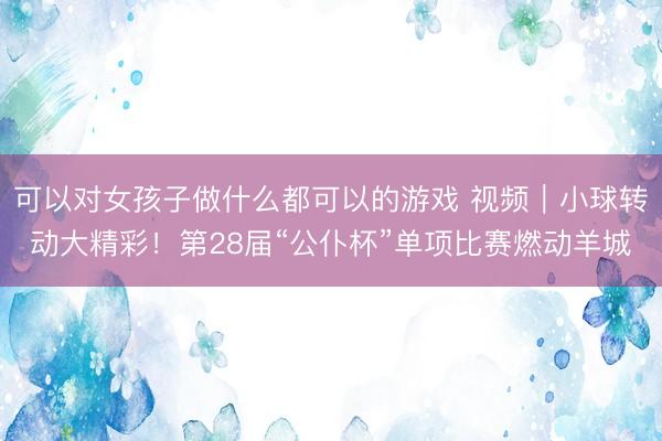 可以对女孩子做什么都可以的游戏 视频｜小球转动大精彩！第28届“公仆杯”单项比赛燃动羊城