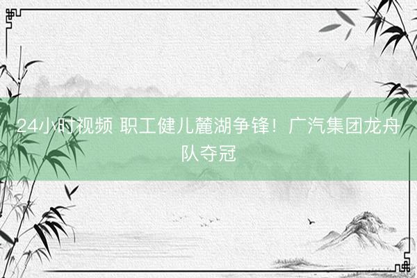 24小时视频 职工健儿麓湖争锋！广汽集团龙舟队夺冠