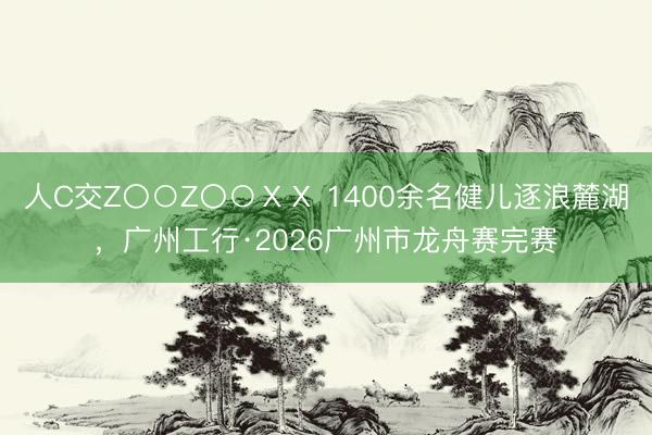 人C交Z〇○Z〇○ⅩⅩ 1400余名健儿逐浪麓湖，广州工行·2026广州市龙舟赛完赛