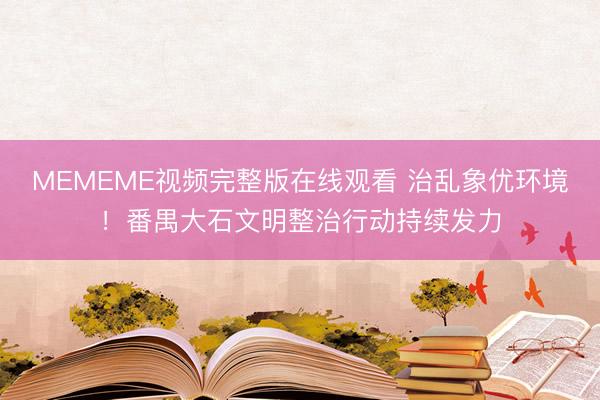 MEMEME视频完整版在线观看 治乱象优环境！番禺大石文明整治行动持续发力