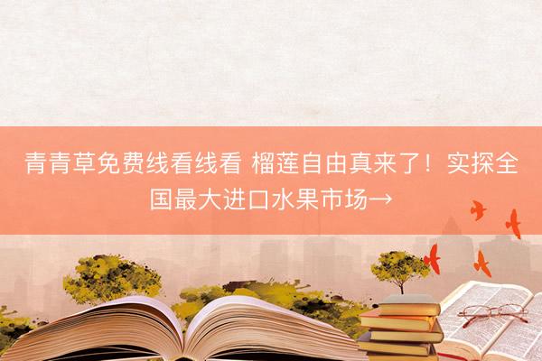 青青草免费线看线看 榴莲自由真来了!实探全国最大进口水果市场→