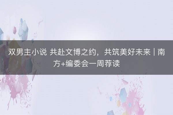 双男主小说 共赴文博之约,共筑美好未来 | 南方+编委会一周荐读