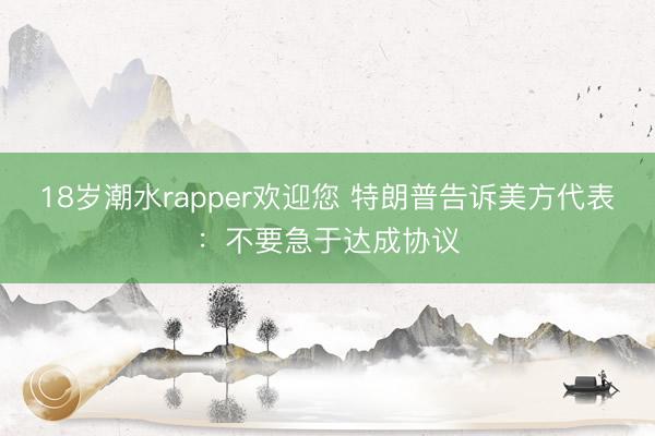 18岁潮水rapper欢迎您 特朗普告诉美方代表：不要急于达成协议